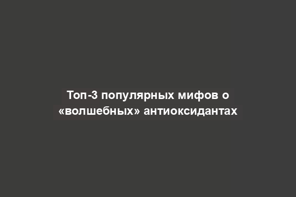 Топ-3 популярных мифов о «волшебных» антиоксидантах