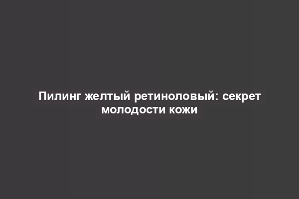 Пилинг желтый ретиноловый: секрет молодости кожи