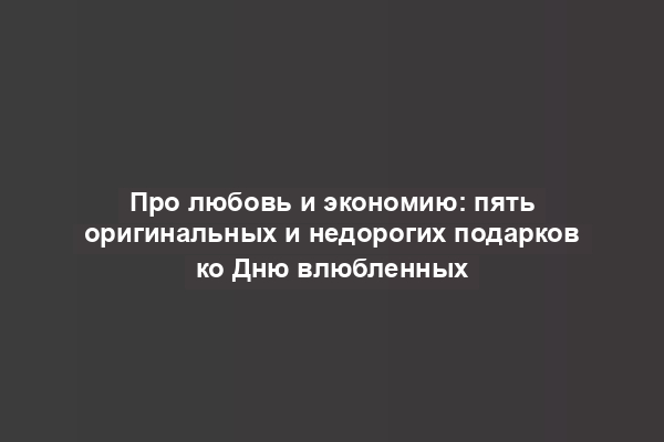 Про любовь и экономию: пять оригинальных и недорогих подарков ко Дню влюбленных