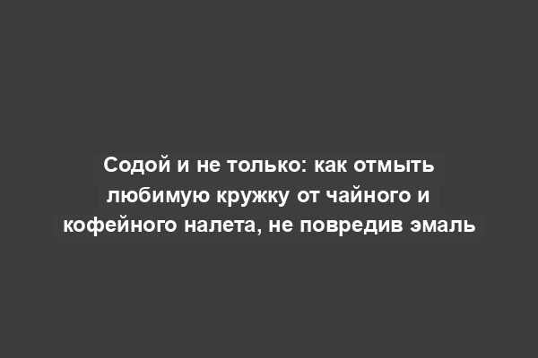 Содой и не только: как отмыть любимую кружку от чайного и кофейного налета, не повредив эмаль