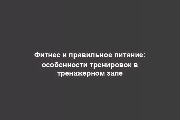 Фитнес и правильное питание: особенности тренировок в тренажерном зале