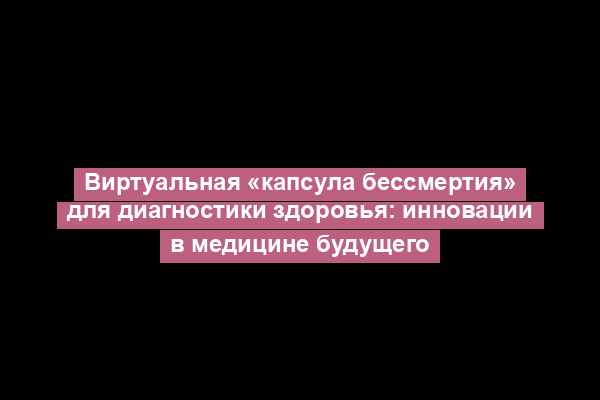 Виртуальная «капсула бессмертия» для диагностики здоровья: инновации в медицине будущего