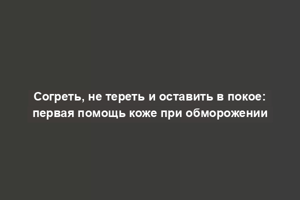 Согреть, не тереть и оставить в покое: первая помощь коже при обморожении