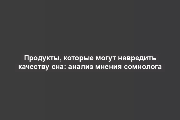 Продукты, которые могут навредить качеству сна: анализ мнения сомнолога