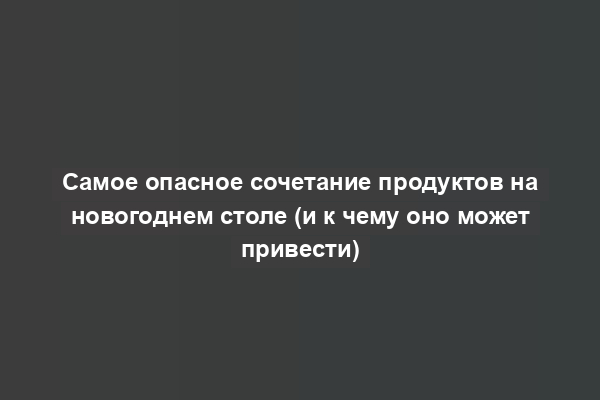 Самое опасное сочетание продуктов на новогоднем столе (и к чему оно может привести)