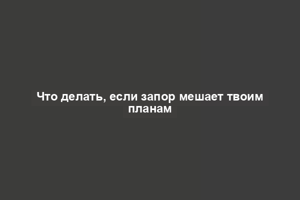 Что делать, если запор мешает твоим планам