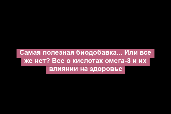 Самая полезная биодобавка... Или все же нет? Все о кислотах омега-3 и их влиянии на здоровье