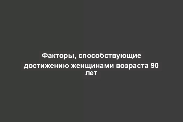 Факторы, способствующие достижению женщинами возраста 90 лет