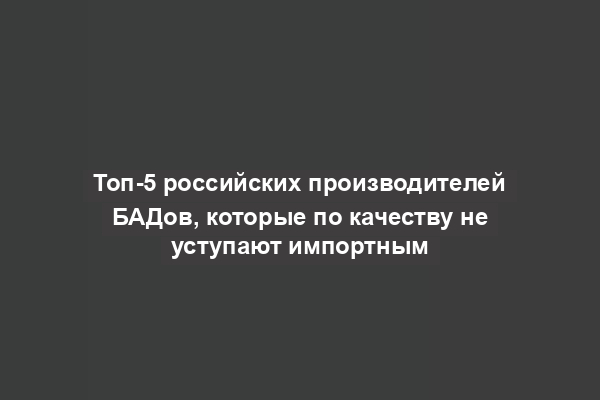 Топ-5 российских производителей БАДов, которые по качеству не уступают импортным