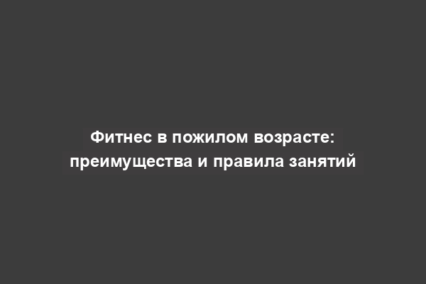 Фитнес в пожилом возрасте: преимущества и правила занятий