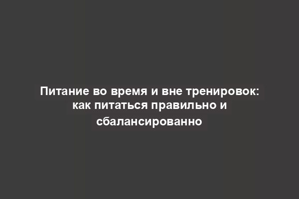 Питание во время и вне тренировок: как питаться правильно и сбалансированно