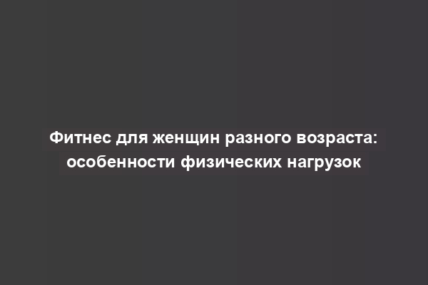 Фитнес для женщин разного возраста: особенности физических нагрузок