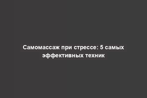 Самомассаж при стрессе: 5 самых эффективных техник