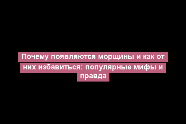 Почему появляются морщины и как от них избавиться: популярные мифы и правда