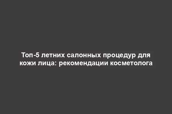 Топ-5 летних салонных процедур для кожи лица: рекомендации косметолога