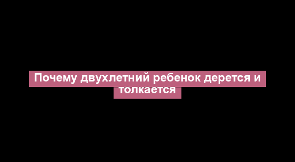 Почему двухлетний ребенок дерется и толкается