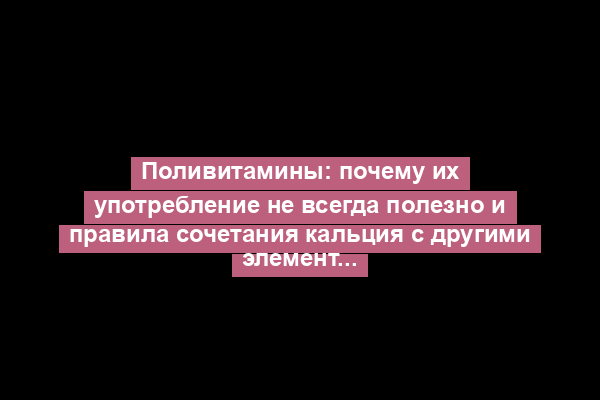 Поливитамины: почему их употребление не всегда полезно и правила сочетания кальция с другими элементами