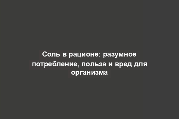 Соль в рационе: разумное потребление, польза и вред для организма