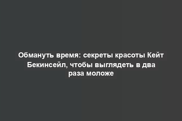 Обмануть время: секреты красоты Кейт Бекинсейл, чтобы выглядеть в два раза моложе