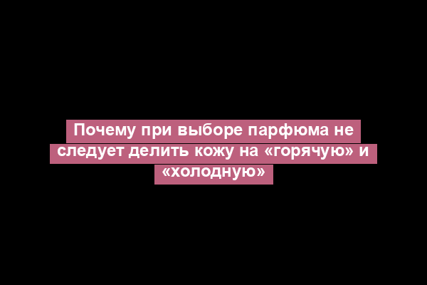 Почему при выборе парфюма не следует делить кожу на «горячую» и «холодную»