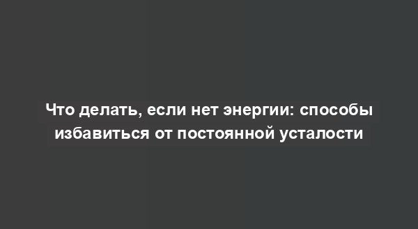 Что делать, если нет энергии: способы избавиться от постоянной усталости