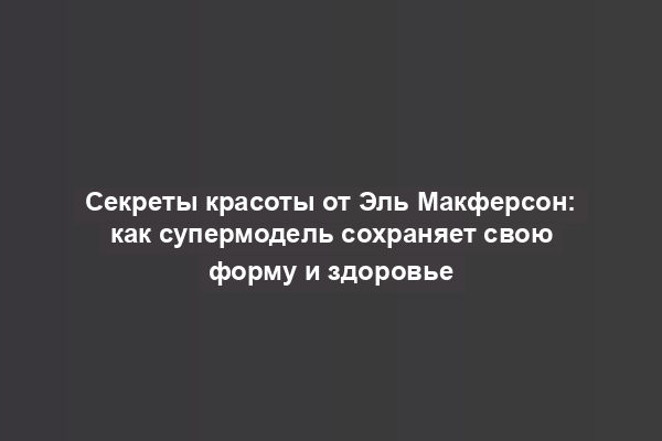 Секреты красоты от Эль Макферсон: как супермодель сохраняет свою форму и здоровье