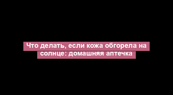 Что делать, если кожа обгорела на солнце: домашняя аптечка