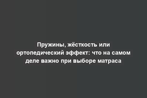 Пружины, жёсткость или ортопедический эффект: что на самом деле важно при выборе матраса