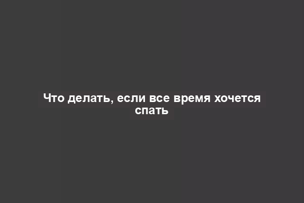 Что делать, если все время хочется спать