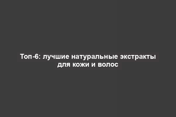 Топ-6: лучшие натуральные экстракты для кожи и волос