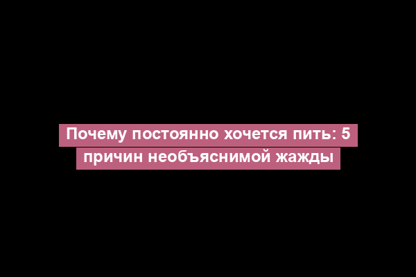 Почему постоянно хочется пить: 5 причин необъяснимой жажды