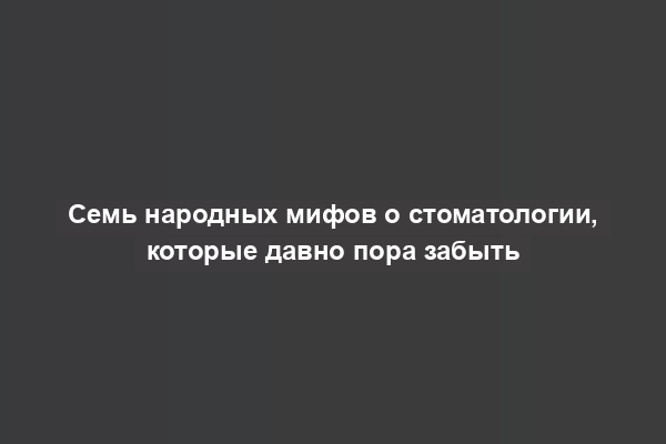 Семь народных мифов о стоматологии, которые давно пора забыть