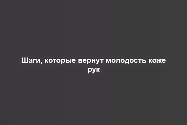 Шаги, которые вернут молодость коже рук