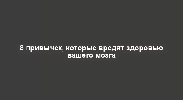 8 привычек, которые вредят здоровью вашего мозга