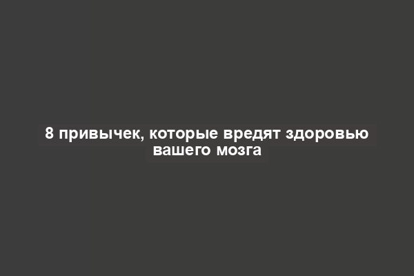 8 привычек, которые вредят здоровью вашего мозга