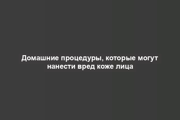 Домашние процедуры, которые могут нанести вред коже лица