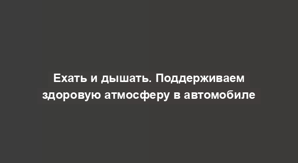 Ехать и дышать. Поддерживаем здоровую атмосферу в автомобиле