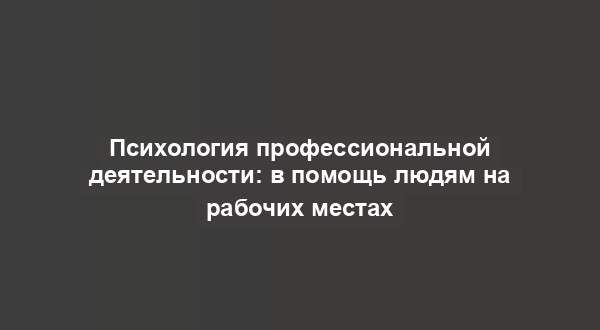 Психология профессиональной деятельности: в помощь людям на рабочих местах