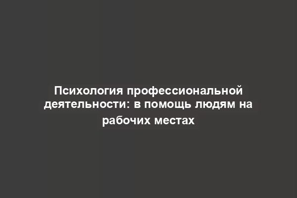 Психология профессиональной деятельности: в помощь людям на рабочих местах