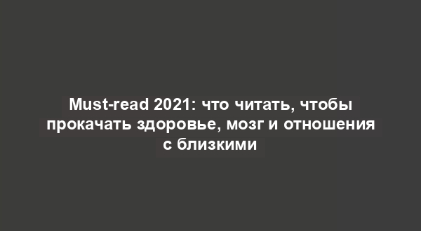 Must-read 2021: что читать, чтобы прокачать здоровье, мозг и отношения с близкими