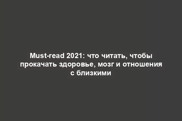 Must-read 2021: что читать, чтобы прокачать здоровье, мозг и отношения с близкими