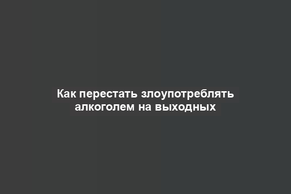 Как перестать злоупотреблять алкоголем на выходных