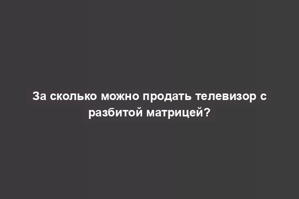 За сколько можно продать телевизор с разбитой матрицей?