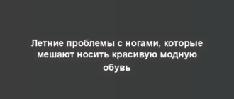 Летние проблемы с ногами, которые мешают носить красивую модную обувь