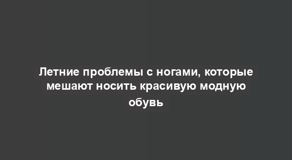 Летние проблемы с ногами, которые мешают носить красивую модную обувь