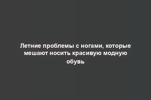 Летние проблемы с ногами, которые мешают носить красивую модную обувь