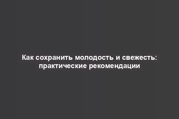 Как сохранить молодость и свежесть: практические рекомендации