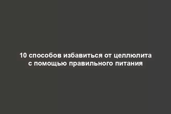 10 способов избавиться от целлюлита с помощью правильного питания