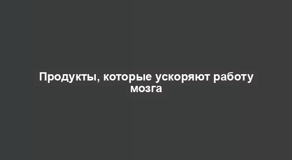 Продукты, которые ускоряют работу мозга