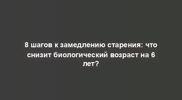 8 шагов к замедлению старения: что снизит биологический возраст на 6 лет?